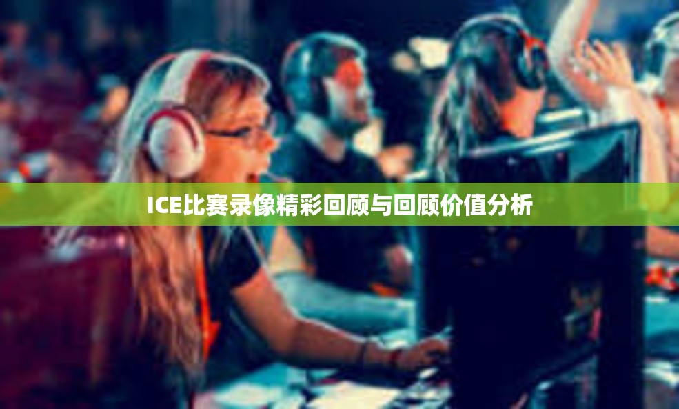 ICE比赛录像精彩回顾与回顾价值分析